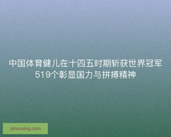 中国体育健儿在十四五时期斩获世界冠军519个彰显国力与拼搏精神